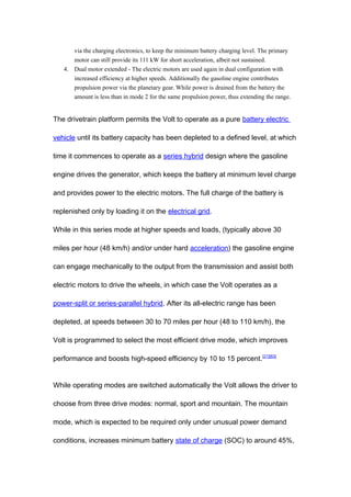 via the charging electronics, to keep the minimum battery charging level. The primary
      motor can still provide its 111 kW for short acceleration, albeit not sustained.
   4. Dual motor extended - The electric motors are used again in dual configuration with
      increased efficiency at higher speeds. Additionally the gasoline engine contributes
      propulsion power via the planetary gear. While power is drained from the battery the
      amount is less than in mode 2 for the same propulsion power, thus extending the range.


The drivetrain platform permits the Volt to operate as a pure battery electric

vehicle until its battery capacity has been depleted to a defined level, at which

time it commences to operate as a series hybrid design where the gasoline

engine drives the generator, which keeps the battery at minimum level charge

and provides power to the electric motors. The full charge of the battery is

replenished only by loading it on the electrical grid.

While in this series mode at higher speeds and loads, (typically above 30

miles per hour (48 km/h) and/or under hard acceleration) the gasoline engine

can engage mechanically to the output from the transmission and assist both

electric motors to drive the wheels, in which case the Volt operates as a

power-split or series-parallel hybrid. After its all-electric range has been

depleted, at speeds between 30 to 70 miles per hour (48 to 110 km/h), the

Volt is programmed to select the most efficient drive mode, which improves

performance and boosts high-speed efficiency by 10 to 15 percent. [21][63]


While operating modes are switched automatically the Volt allows the driver to

choose from three drive modes: normal, sport and mountain. The mountain

mode, which is expected to be required only under unusual power demand

conditions, increases minimum battery state of charge (SOC) to around 45%,
 