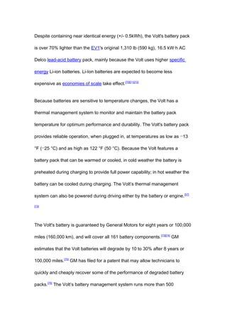 Despite containing near identical energy (+/- 0.5kWh), the Volt's battery pack

is over 70% lighter than the EV1's original 1,310 lb (590 kg), 16.5 kW·h AC

Delco lead-acid battery pack, mainly because the Volt uses higher specific

energy Li-ion batteries. Li-Ion batteries are expected to become less

expensive as economies of scale take effect.[70][71][72]


Because batteries are sensitive to temperature changes, the Volt has a

thermal management system to monitor and maintain the battery pack

temperature for optimum performance and durability. The Volt's battery pack

provides reliable operation, when plugged in, at temperatures as low as −13

°F (−25 °C) and as high as 122 °F (50 °C). Because the Volt features a

battery pack that can be warmed or cooled, in cold weather the battery is

preheated during charging to provide full power capability; in hot weather the

battery can be cooled during charging. The Volt’s thermal management

system can also be powered during driving either by the battery or engine. [57]

[73]




The Volt's battery is guaranteed by General Motors for eight years or 100,000

miles (160,000 km), and will cover all 161 battery components. [73][74] GM

estimates that the Volt batteries will degrade by 10 to 30% after 8 years or

100,000 miles.[75] GM has filed for a patent that may allow technicians to

quickly and cheaply recover some of the performance of degraded battery

packs.[76] The Volt’s battery management system runs more than 500
 