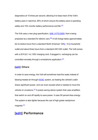 diagnostics at 10 times per second, allowing it to keep track of the Volt’s

battery pack in real-time, 85% of which ensure the battery pack is operating

safely and 15% monitor battery performance and life. [73]


The Volt uses a new plug specification, SAE J1772-2009, that is being

proposed as a standard for electric cars. [56] A full charge takes approximately

ten to twelve hours from a standard North American 120V, 15 A household

outlet and about three hours from a standard 240 VAC outlet. The Volt comes

with a 20 ft (6.1 m) 120V charging cord. If plugged in, recharging can be

controlled remotely through a smartphone application. [57]


[edit] Others


In order to save energy, the Volt will sometimes heat the seats instead of

blowing heated air through HVAC system, as heating the vehicle's cabin

draws significant power, and can even exceed what is needed to move the

vehicle on occasions.[77] A power-saving stereo system that uses amplifiers

that switch on and off rapidly to save power. It uses 50 percent less energy.

The system is also lighter because the use of high grade neodymium

magnets.[77]


[edit] Performance
 
