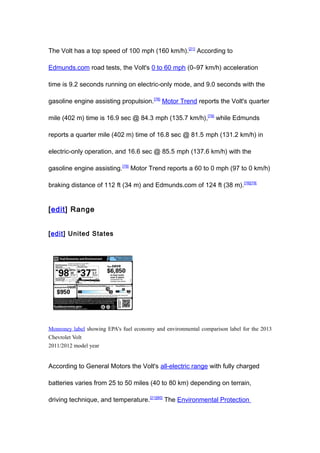 The Volt has a top speed of 100 mph (160 km/h).[21] According to

Edmunds.com road tests, the Volt's 0 to 60 mph (0–97 km/h) acceleration

time is 9.2 seconds running on electric-only mode, and 9.0 seconds with the

gasoline engine assisting propulsion.[78] Motor Trend reports the Volt's quarter

mile (402 m) time is 16.9 sec @ 84.3 mph (135.7 km/h),[79] while Edmunds

reports a quarter mile (402 m) time of 16.8 sec @ 81.5 mph (131.2 km/h) in

electric-only operation, and 16.6 sec @ 85.5 mph (137.6 km/h) with the

gasoline engine assisting.[78] Motor Trend reports a 60 to 0 mph (97 to 0 km/h)

braking distance of 112 ft (34 m) and Edmunds.com of 124 ft (38 m).[78][79]


[edit] Range


[edit] United States




Monroney label showing EPA's fuel economy and environmental comparison label for the 2013
Chevrolet Volt
2011/2012 model year


According to General Motors the Volt's all-electric range with fully charged

batteries varies from 25 to 50 miles (40 to 80 km) depending on terrain,

driving technique, and temperature.[21][80] The Environmental Protection
 
