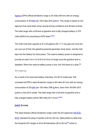 Agency (EPA) official all-electric range is 35 miles (56 km) with an energy

consumption of 36 kWh per 100 miles (810 kJ/km). This range is based on the

agency's five-cycle tests using varying driving conditions and climate controls.

The total range with a full tank of gasoline and a fully charged battery is 379

miles (609.9 km) according to EPA tests.[81][82]


The Volt's fuel tank capacity is 9.3 US gallons (35 l; 7.7 imp gal) and once the

car runs out of fuel, the gasoline-powered generator shuts down, and the Volt

taps into the battery for extra power. The reserve battery power is designed to

provide an extra 3 to 4 mi (4.8 to 6.4 km) of range once the gasoline tank is

depleted. When the reserve battery power is low, the Volt slows to a stop. [83]


2013 model year


As a result of its improved battery chemistry, the 2013 model year Volt

increased its EPA's rated all-electric range to 38 miles (61 km) with an energy

consumption of 35 kWh per 100 miles (788 kJ/km), down from 36 kWh (810

kJ/km) in the 2012 model. The total range with a full tank of gasoline and a

fully charged battery will be 380 miles (611.6 km).[67][69]


[edit] Europe


The Opel Ampera official all-electric range under the EU-approved UN ECE

R101 standard for plug-in hybrids is 83 km (52 mi). Opel prefers to state that

the Ampera's EV ranges is 40 to 80 kilometres (25 to 50 mi) [84] which is
 