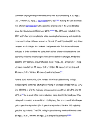combined city/highway gasoline-electricity fuel economy rating is 60 mpg-US

(3.9 L/100 km; 72 mpg-imp) equivalent (MPG-e),[81][88] making the Volt the most

fuel-efficient compact car with a gasoline engine sold in the United States

since its introduction in December 2010.[8][9][89] The EPA also included in the

2011 Volt's fuel economy label a table showing fuel economy and electricity

consumed for five different scenarios: 30, 45, 60 and 75 miles (121 km) driven

between a full charge, and a never charge scenario. This information was

included in order to make the consumers aware of the variability of the fuel

economy outcome depending on miles driven between charges. Under the

gasoline-only scenario (never charge), the 37 mpg-US (6.4 L/100 km; 44 mpg-

imp   ) figure results from 35 mpg-US (6.7 L/100 km; 42 mpg-imp) city driving and

40 mpg-US (5.9 L/100 km; 48 mpg-imp) on the highway.[81]


For the 2012 model year, EPA revised the Volt's fuel economy ratings,

increasing the combined city/highway rating in all-electric mode from 93 MPG-

e to 94 MPG-e, and the highway rating was increased from 90 MPG-e to 93

MPG-e.[87] As a result of its improve battery pack, the 2013 model year EPA

rating will increased to a combined city/highway fuel economy of 98 miles per

gallon gasoline equivalent (2.4 L gasoline equivalent/100 km; 118 mpg-imp

gasoline equivalent). The EPA rating in gasoline-only mode will be the same

37 mpg-US (6.4 L/100 km; 44 mpg-imp) as the previous models.[67][69]
 