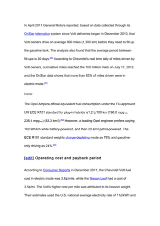 In April 2011 General Motors reported, based on data collected through its

OnStar telematics system since Volt deliveries began in December 2010, that

Volt owners drive on average 800 miles (1,300 km) before they need to fill up

the gasoline tank. The analysis also found that the average period between

fill-ups is 30 days.[90] According to Chevrolet's real time tally of miles driven by

Volt owners, cumulative miles reached the 100 million mark on July 17, 2012,

and the OnStar data shows that more than 63% of miles driven were in

electric mode.[91]


Europe


The Opel Ampera official equivalent fuel consumption under the EU-approved

UN ECE R101 standard for plug-in hybrids is1.2 L/100 km (196.0 mpg-US;

235.4 mpg-imp) (83.3 km/l).[92] However, a leading Opel engineer prefers saying

169 Wh/km while battery-powered, and then 20 km/l petrol-powered. The

ECE R101 standard weights charge-depleting mode as 76% and gasoline-

only driving as 24%.[84]


[edit] Operating cost and payback period


According to Consumer Reports in December 2011, the Chevrolet Volt fuel

cost in electric mode was 3.8¢/mile, while the Nissan Leaf had a cost of

3.5¢/mi. The Volt's higher cost per mile was attributed to its heavier weight.

Their estimates used the U.S. national average electricity rate of 11¢/kWh and
 