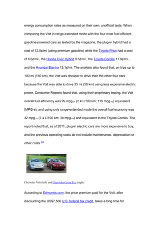 energy consumption rates as measured on their own, unofficial tests. When

comparing the Volt in range-extended mode with the four most fuel efficient

gasoline-powered cars as tested by the magazine, the plug-in hybrid had a

cost of 12.5¢/mi (using premium gasoline) while the Toyota Prius had a cost

of 8.6¢/mi., the Honda Civic Hybrid 9.5¢/mi., the Toyota Corolla 11.9¢/mi.,

and the Hyundai Elantra 13.1¢/mi. The analysis also found that, on trips up to

100 mi (160 km), the Volt was cheaper to drive than the other four cars

because the Volt was able to drive 35 mi (56 km) using less expensive electric

power. Consumer Reports found that, using their proprietary testing, the Volt

overall fuel efficiency was 99 mpg-US (2.4 L/100 km; 119 mpg-imp) equivalent

(MPG-e), and using only range-extended mode the overall fuel economy was

32 mpg-US (7.4 L/100 km; 38 mpg-imp) and equivalent to the Toyota Corolla. The

report noted that, as of 2011, plug-in electric cars are more expensive to buy,

and the previous operating costs do not include maintenance, depreciation or

other costs.[93]




Chevrolet Volt (left) and Chevrolet Cruze Eco (right)


According to Edmunds.com, the price premium paid for the Volt, after

discounting the US$7,500 U.S. federal tax credit, takes a long time for
 