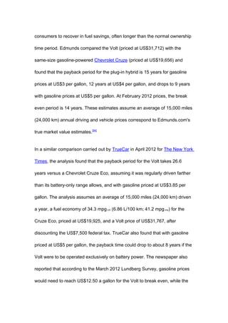 consumers to recover in fuel savings, often longer than the normal ownership

time period. Edmunds compared the Volt (priced at US$31,712) with the

same-size gasoline-powered Chevrolet Cruze (priced at US$19,656) and

found that the payback period for the plug-in hybrid is 15 years for gasoline

prices at US$3 per gallon, 12 years at US$4 per gallon, and drops to 9 years

with gasoline prices at US$5 per gallon. At February 2012 prices, the break

even period is 14 years. These estimates assume an average of 15,000 miles

(24,000 km) annual driving and vehicle prices correspond to Edmunds.com's

true market value estimates.[94]


In a similar comparison carried out by TrueCar in April 2012 for The New York

Times, the analysis found that the payback period for the Volt takes 26.6

years versus a Chevrolet Cruze Eco, assuming it was regularly driven farther

than its battery-only range allows, and with gasoline priced at US$3.85 per

gallon. The analysis assumes an average of 15,000 miles (24,000 km) driven

a year, a fuel economy of 34.3 mpg-US (6.86 L/100 km; 41.2 mpg-imp) for the

Cruze Eco, priced at US$19,925, and a Volt price of US$31,767, after

discounting the US$7,500 federal tax. TrueCar also found that with gasoline

priced at US$5 per gallon, the payback time could drop to about 8 years if the

Volt were to be operated exclusively on battery power. The newspaper also

reported that according to the March 2012 Lundberg Survey, gasoline prices

would need to reach US$12.50 a gallon for the Volt to break even, while the
 