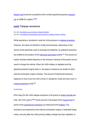Nissan Leaf would be competitive with a similar gasoline-powered compact

car at US$8.53 a gallon.[95][96]


[edit] Tailpipe emissions

See also: Greenhouse gas emissions in plug-in hybrids
See also: Air pollution and greenhouse gas emissions in plug-in electric vehicles


While operating in all-electric mode the Volt produces no tailpipe emissions.

However, the clean air benefit is mostly local because, depending on the

source of the electricity used to recharge the batteries, air pollutant emissions

are shifted to the location of the electricity generation plants.[97] The amount of

carbon dioxide emitted depends on the emission intensity of the power source

used to charge the vehicle. When the Volt's battery is depleted and the

gasoline-powered engine kicks in, the plug-in emissions are similar to other

internal combustion engine vehicles. The amount of total local emissions

depends on how much the Volt is driven in all-electric mode and how much in

charge-sustaining mode.[98]


United States


EPA rating for the Volt's tailpipe emissions is 84 grams of carbon dioxide per

mile, (52.5 CO2 g/km),[89][98] which puts the Volt ahead of the Toyota Prius in

terms of low greenhouse emissions as measured at the tailpipe. CO2

emissions are produced by the internal combustion engine in extended-range

mode, and only after the Volt's primary battery charge has been depleted. In
 