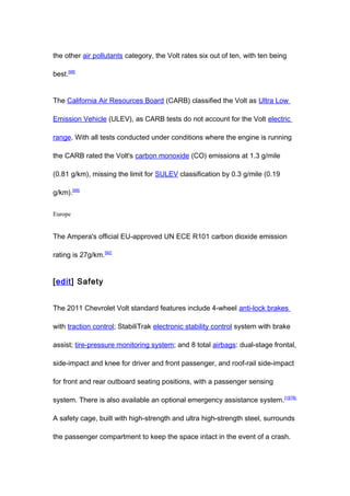 the other air pollutants category, the Volt rates six out of ten, with ten being

best.[98]


The California Air Resources Board (CARB) classified the Volt as Ultra Low

Emission Vehicle (ULEV), as CARB tests do not account for the Volt electric

range. With all tests conducted under conditions where the engine is running

the CARB rated the Volt's carbon monoxide (CO) emissions at 1.3 g/mile

(0.81 g/km), missing the limit for SULEV classification by 0.3 g/mile (0.19

g/km).[99]


Europe


The Ampera's official EU-approved UN ECE R101 carbon dioxide emission

rating is 27g/km.[92]


[edit] Safety


The 2011 Chevrolet Volt standard features include 4-wheel anti-lock brakes

with traction control; StabiliTrak electronic stability control system with brake

assist; tire-pressure monitoring system; and 8 total airbags: dual-stage frontal,

side-impact and knee for driver and front passenger, and roof-rail side-impact

for front and rear outboard seating positions, with a passenger sensing

system. There is also available an optional emergency assistance system. [1][78]

A safety cage, built with high-strength and ultra high-strength steel, surrounds

the passenger compartment to keep the space intact in the event of a crash.
 