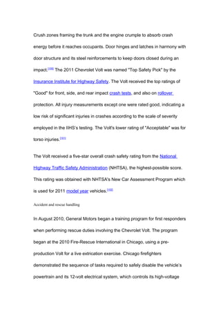 Crush zones framing the trunk and the engine crumple to absorb crash

energy before it reaches occupants. Door hinges and latches in harmony with

door structure and its steel reinforcements to keep doors closed during an

impact.[100] The 2011 Chevrolet Volt was named "Top Safety Pick" by the

Insurance Institute for Highway Safety. The Volt received the top ratings of

"Good" for front, side, and rear impact crash tests, and also on rollover

protection. All injury measurements except one were rated good, indicating a

low risk of significant injuries in crashes according to the scale of severity

employed in the IIHS’s testing. The Volt's lower rating of "Acceptable" was for

torso injuries.[101]


The Volt received a five-star overall crash safety rating from the National

Highway Traffic Safety Administration (NHTSA), the highest-possible score.

This rating was obtained with NHTSA's New Car Assessment Program which

is used for 2011 model year vehicles.[102]


Accident and rescue handling


In August 2010, General Motors began a training program for first responders

when performing rescue duties involving the Chevrolet Volt. The program

began at the 2010 Fire-Rescue International in Chicago, using a pre-

production Volt for a live extrication exercise. Chicago firefighters

demonstrated the sequence of tasks required to safely disable the vehicle’s

powertrain and its 12-volt electrical system, which controls its high-voltage
 