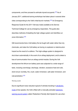 components, and then proceed to extricate injured occupants. [103] As of

January 2011, additional training workshops had taken place in several other

cities corresponding to the Volt's initial launch markets. [104] An Emergency

Response Guide for the 2011 Volt was made available at its Service

Technical College for use by emergency responders. The guide also

describes methods of disabling the high voltage system and identifies cut

zone information.[105]


GM recommends that a Volt battery fire be fought with water rather than dry

chemicals, and rates the Volt battery as having no explosion or electrocution

hazard as the result of a collision. The high-voltage system is designed to

shut down automatically in the event of an airbag deployment, and to detect a

loss of communication from an airbag control module. During the Volt

development the lithium-ion battery pack was subjected to a wide range of

tests, including overcharge, discharge, vibration, excessive heat and cold,

short circuit, humidity, fire, crush, water immersion, salt water immersion, and

nail penetration.[103]


Warning sounds


Due to significant noise reduction typical of vehicles traveling in all-electric

mode at low speeds, the Volt is fitted with a manually activated electronic

warning sound system called Pedestrian-Friendly Alert System for use when
 