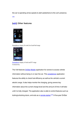 the car is operating at low speeds to alert pedestrians to the car's presence.

[106]




[edit] Other features




Smartphone display for tank level and fuel range




Smartphone display of total and EV range
Connectivity


The Volt features OnStar Mobile application for owners to access vehicle

information without being in or near the car. This smartphone application

features the ability to check fuel efficiency as well as the vehicle's current

electric range. It also helps monitor the charging, giving owners key

information about the current charge level and the amount of time it will take

until it is fully charged. The application also is able to control features such as

locking/unlocking doors, and acts as a remote starter.[107] A five-year OnStar
 