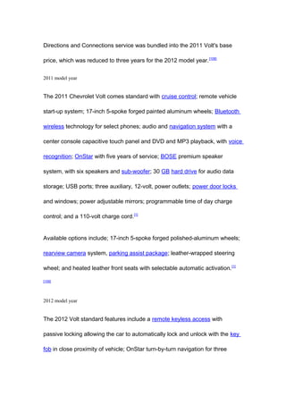 Directions and Connections service was bundled into the 2011 Volt's base

price, which was reduced to three years for the 2012 model year. [108]


2011 model year


The 2011 Chevrolet Volt comes standard with cruise control; remote vehicle

start-up system; 17-inch 5-spoke forged painted aluminum wheels; Bluetooth

wireless technology for select phones; audio and navigation system with a

center console capacitive touch panel and DVD and MP3 playback, with voice

recognition; OnStar with five years of service; BOSE premium speaker

system, with six speakers and sub-woofer; 30 GB hard drive for audio data

storage; USB ports; three auxiliary, 12-volt, power outlets; power door locks

and windows; power adjustable mirrors; programmable time of day charge

control; and a 110-volt charge cord.[1]


Available options include; 17-inch 5-spoke forged polished-aluminum wheels;

rearview camera system, parking assist package; leather-wrapped steering

wheel; and heated leather front seats with selectable automatic activation. [1]

[109]




2012 model year


The 2012 Volt standard features include a remote keyless access with

passive locking allowing the car to automatically lock and unlock with the key

fob in close proximity of vehicle; OnStar turn-by-turn navigation for three
 