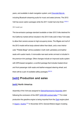 years, and available in-dash navigation system; and Chevrolet MyLink

including Bluetooth streaming audio for music and select phones. The 2012

Volt has seven option packages while the 2011 model had only three. [110][111]


2013 model year


The low-emission package standard available on later 2012 Volts destined for

the California market will be included in the 2013 Volts sold in New York state

to allow their owners access to high-occupancy lanes. The liftgate and roof of

the 2013 model will be body-colored rather than black, and a new interior

color "Pebble Beige" will be available in both cloth upholstery and leather

seats with suede inserts. A removable rear-seat center armrest is included in

the premium trim package. Other changes include an improved audio system

with GPS-based navigation; a comfort package that includes heated driver

and front passenger cloth seats and leather-wrapped steering wheel; and

there will be a pair of available safety packages. [67][112]


[edit] Production and sales

[edit] North America


Assembly of the Volt was assigned to Detroit/Hamtramck Assembly plant

following the conclusion of the 2007 UAW-GM contract talks.[113] For initial

production the gasoline engine is being imported from the Opel engine plant

in Aspern, Austria.[114] In November 2010, General Motors began investing
 