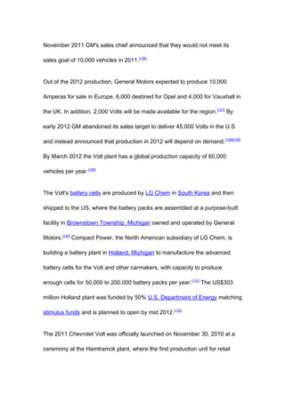 November 2011 GM's sales chief announced that they would not meet its

sales goal of 10,000 vehicles in 2011.[126]


Out of the 2012 production, General Motors expected to produce 10,000

Amperas for sale in Europe, 6,000 destined for Opel and 4,000 for Vauxhall in

the UK. In addition, 2,000 Volts will be made available for the region. [127] By

early 2012 GM abandoned its sales target to deliver 45,000 Volts in the U.S

and instead announced that production in 2012 will depend on demand. [128][129]

By March 2012 the Volt plant has a global production capacity of 60,000

vehicles per year.[129]


The Volt's battery cells are produced by LG Chem in South Korea and then

shipped to the US, where the battery packs are assembled at a purpose-built

facility in Brownstown Township, Michigan owned and operated by General

Motors.[130] Compact Power, the North American subsidiary of LG Chem, is

building a battery plant in Holland, Michigan to manufacture the advanced

battery cells for the Volt and other carmakers, with capacity to produce

enough cells for 50,000 to 200,000 battery packs per year. [131] The US$303

million Holland plant was funded by 50% U.S. Department of Energy matching

stimulus funds and is planned to open by mid 2012. [132]


The 2011 Chevrolet Volt was officially launched on November 30, 2010 at a

ceremony at the Hamtramck plant, where the first production unit for retail
 