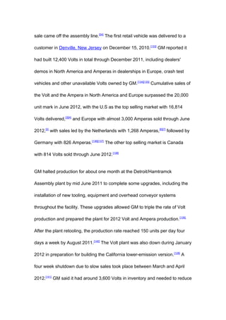 sale came off the assembly line.[54] The first retail vehicle was delivered to a

customer in Denville, New Jersey on December 15, 2010.[133] GM reported it

had built 12,400 Volts in total through December 2011, including dealers'

demos in North America and Amperas in dealerships in Europe, crash test

vehicles and other unavailable Volts owned by GM.[134][135] Cumulative sales of

the Volt and the Ampera in North America and Europe surpassed the 20,000

unit mark in June 2012, with the U.S as the top selling market with 16,814

Volts delivered,[3][4] and Europe with almost 3,000 Amperas sold through June

2012,[5] with sales led by the Netherlands with 1,268 Amperas, [6][7] followed by

Germany with 826 Amperas.[136][137] The other top selling market is Canada

with 814 Volts sold through June 2012. [138]


GM halted production for about one month at the Detroit/Hamtramck

Assembly plant by mid June 2011 to complete some upgrades, including the

installation of new tooling, equipment and overhead conveyor systems

throughout the facility. These upgrades allowed GM to triple the rate of Volt

production and prepared the plant for 2012 Volt and Ampera production. [139]

After the plant retooling, the production rate reached 150 units per day four

days a week by August 2011.[140] The Volt plant was also down during January

2012 in preparation for building the California lower-emission version. [128] A

four week shutdown due to slow sales took place between March and April

2012.[141] GM said it had around 3,600 Volts in inventory and needed to reduce
 