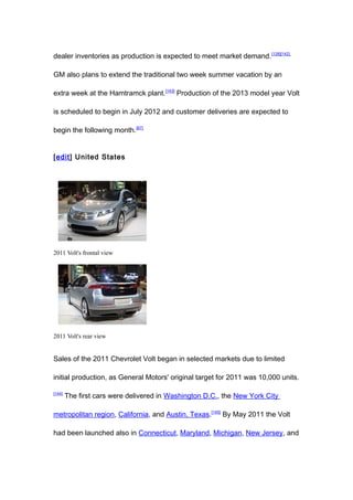 dealer inventories as production is expected to meet market demand. [128][142]

GM also plans to extend the traditional two week summer vacation by an

extra week at the Hamtramck plant.[143] Production of the 2013 model year Volt

is scheduled to begin in July 2012 and customer deliveries are expected to

begin the following month.[67]


[edit] United States




2011 Volt's frontal view




2011 Volt's rear view


Sales of the 2011 Chevrolet Volt began in selected markets due to limited

initial production, as General Motors' original target for 2011 was 10,000 units.

[144]
        The first cars were delivered in Washington D.C., the New York City

metropolitan region, California, and Austin, Texas.[145] By May 2011 the Volt

had been launched also in Connecticut, Maryland, Michigan, New Jersey, and
 
