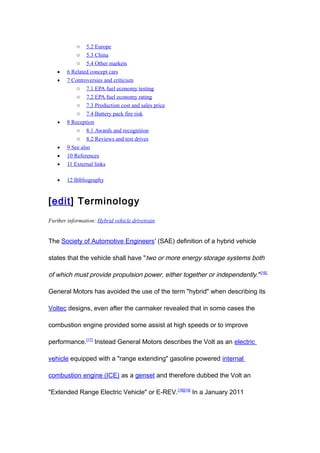 o    5.2 Europe
            o 5.3 China
            o 5.4 Other markets
   •    6 Related concept cars
   •    7 Controversies and criticism
            o 7.1 EPA fuel economy testing
            o 7.2 EPA fuel economy rating
            o 7.3 Production cost and sales price
            o 7.4 Battery pack fire risk
   •    8 Reception
            o 8.1 Awards and recognition
            o 8.2 Reviews and test drives
   •    9 See also
   •    10 References
   •    11 External links

   •    12 Bibliography


[edit] Terminology
Further information: Hybrid vehicle drivetrain


The Society of Automotive Engineers' (SAE) definition of a hybrid vehicle

states that the vehicle shall have "two or more energy storage systems both

of which must provide propulsion power, either together or independently. "[16]

General Motors has avoided the use of the term "hybrid" when describing its

Voltec designs, even after the carmaker revealed that in some cases the

combustion engine provided some assist at high speeds or to improve

performance.[17] Instead General Motors describes the Volt as an electric

vehicle equipped with a "range extending" gasoline powered internal

combustion engine (ICE) as a genset and therefore dubbed the Volt an

"Extended Range Electric Vehicle" or E-REV. [18][19] In a January 2011
 