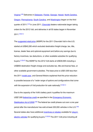 Virginia.[146] Deliveries in Delaware, Florida, Georgia, Hawaii, North Carolina,

Oregon, Pennsylvania, South Carolina, and Washington began on the third

quarter of 2011.[118] In June 2011, Chevrolet dealers nationwide began taking

orders for the 2012 Volt, and deliveries in all 50 states began in November

2011.[110][111]


The suggested retail price (MSRP) for the 2011 Chevrolet Volt in the U.S.

started at US$40,280 which excluded destination freight charge, tax, title,

license, dealer fees and optional equipment and before any savings due to

factory incentives, tax deductions, or other available subsidies for qualifying

buyers.[117][147] The MSRP for the 2012 Volt starts at US$39,995 including a

US$850 destination freight charge and excludes tax, title and license fees, or

other available government subsidies. The base price is US$1,005 less than

the 2011 model year, and General Motors explained that this price reduction

is possible because of a "wider range of options and configurations that come

with the expansion of Volt production for sale nationally ."[110][111]


Due to the capacity of the Volt's battery pack it qualifies for the maximum

US$7,500 federal tax credit as specified in the Emergency Economic

Stabilization Act of 2008.[148] The federal tax credit phases out over a one year

period after the manufacturer has sold at least 200,000 vehicles in the U.S. [149]

Several states also have additional incentives or rebates available for plug-in

electric vehicles for qualifying buyers.[117][150] The 2011 Volt price including all
 