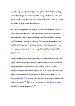 available regular production and premium options is US$44,600, including

destination charges and before tax credits or any subsidies. [109] For the 2012

model year the price of the Volt with all available options is US$46,265 before

tax credits or any subsidies available.[110][111]


Although the Volt's retail price is higher than its main competitor, the 2011

Nissan Leaf, the lease rate for the Volt is almost the same as its competitor,

except that the Leaf has a lower initial payment. General Motors explained

that "the apparent disparity between the Volt's sticker and lease prices is a

reflection of the company's calculation that the vehicle will maintain a very

high residual value after three years—significantly higher than that of the

LEAF."[151][152]


The price for the home charging units is US$490 plus installation costs. The

Voltec home-charging unit is a 240-volt (Level II) charger, and, according to

General Motors, can replenish the Volt's batteries in about four hours.

Consumer Reports has advised buyers to budget up to US$2,000, as many

older homes may need a substantial electrical upgrade because the U.S

National Electrical Code requires that the charger have its own dedicated 220-

volt, 30-amp circuit.[153] Early buyers can benefit from the federal tax credit

available for charging equipment.[154]
 