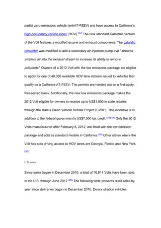 partial zero emissions vehicle (enhAT-PZEV) and have access to California’s

high-occupancy vehicle lanes (HOV).[157] The new standard California version

of the Volt features a modified engine and exhaust components. The catalytic

converter was modified to add a secondary air-injection pump that " streams

ambient air into the exhaust stream to increase its ability to remove

pollutants." Owners of a 2012 Volt with the low emissions package are eligible

to apply for one of 40,000 available HOV lane stickers issued to vehicles that

qualify as a California AT-PZEV. The permits are handed out on a first-apply,

first-served basis. Additionally, the new low emissions package makes the

2012 Volt eligible for owners to receive up to US$1,500 in state rebates

through the state’s Clean Vehicle Rebate Project (CVRP). This incentive is in

addition to the federal government’s US$7,500 tax credit. [158][159] Only the 2012

Volts manufactured after February 6, 2012, are fitted with the low emission

package and sold as standard models in California. [160] Other states where the

Volt has solo driving access to HOV lanes are Georgia, Florida and New York.

[157]




U.S. sales


Since sales began in December 2010, a total of 16,814 Volts have been sold

in the U.S. through June 2012.[3][4] The following table presents retail sales by

year since deliveries began in December 2010. Demonstration vehicles
 