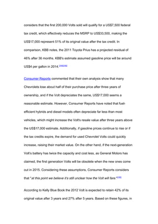 considers that the first 200,000 Volts sold will qualify for a US$7,500 federal

tax credit, which effectively reduces the MSRP to US$33,500, making the

US$17,000 represent 51% of its original value after the tax credit. In

comparison, KBB notes, the 2011 Toyota Prius has a projected residual of

46% after 36 months. KBB's estimate assumed gasoline price will be around

US$4 per gallon in 2014.[164][165]


Consumer Reports commented that their own analysis show that many

Chevrolets lose about half of their purchase price after three years of

ownership, and if the Volt depreciates the same, US$17,000 seems a

reasonable estimate. However, Consumer Reports have noted that fuel-

efficient hybrids and diesel models often depreciate far less than most

vehicles, which might increase the Volt's resale value after three years above

the US$17,000 estimate. Additionally, if gasoline prices continue to rise or if

the tax credits expire, the demand for used Chevrolet Volts could quickly

increase, raising their market value. On the other hand, if the next-generation

Volt’s battery has twice the capacity and cost less, as General Motors has

claimed, the first generation Volts will be obsolete when the new ones come

out in 2015. Considering these assumptions, Consumer Reports considers

that "at this point we believe it’s still unclear how the Volt will fare ."[165]


According to Kelly Blue Book the 2012 Volt is expected to retain 42% of its

original value after 3 years and 27% after 5 years. Based on these figures, in
 