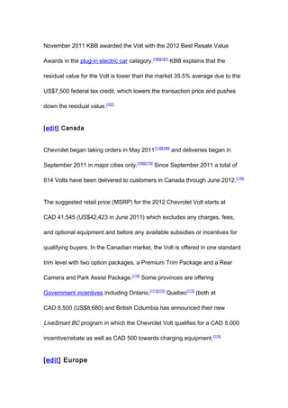 November 2011 KBB awarded the Volt with the 2012 Best Resale Value

Awards in the plug-in electric car category.[166][167] KBB explains that the

residual value for the Volt is lower than the market 35.5% average due to the

US$7,500 federal tax credit, which lowers the transaction price and pushes

down the residual value.[167]


[edit] Canada


Chevrolet began taking orders in May 2011[118][168] and deliveries began in

September 2011 in major cities only.[169][170] Since September 2011 a total of

814 Volts have been delivered to customers in Canada through June 2012. [138]


The suggested retail price (MSRP) for the 2012 Chevrolet Volt starts at

CAD 41,545 (US$42,423 in June 2011) which excludes any charges, fees,

and optional equipment and before any available subsidies or incentives for

qualifying buyers. In the Canadian market, the Volt is offered in one standard

trim level with two option packages, a Premium Trim Package and a Rear

Camera and Park Assist Package.[118] Some provinces are offering

Government incentives including Ontario,[171][172] Quebec[173] (both at

CAD 8,500 (US$8,680) and British Columbia has announced their new

LiveSmart BC program in which the Chevrolet Volt qualifies for a CAD 5,000

incentive/rebate as well as CAD 500 towards charging equipment.[174]


[edit] Europe
 