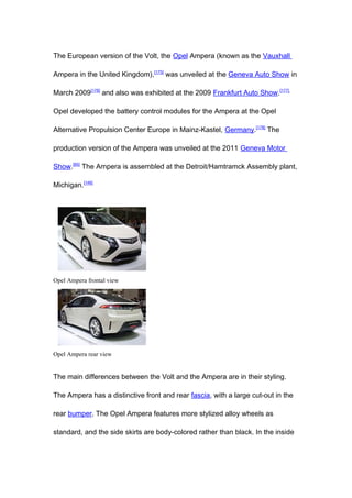 The European version of the Volt, the Opel Ampera (known as the Vauxhall

Ampera in the United Kingdom),[175] was unveiled at the Geneva Auto Show in

March 2009[176] and also was exhibited at the 2009 Frankfurt Auto Show.[177]

Opel developed the battery control modules for the Ampera at the Opel

Alternative Propulsion Center Europe in Mainz-Kastel, Germany.[178] The

production version of the Ampera was unveiled at the 2011 Geneva Motor

Show.[65] The Ampera is assembled at the Detroit/Hamtramck Assembly plant,

Michigan.[146]




Opel Ampera frontal view




Opel Ampera rear view


The main differences between the Volt and the Ampera are in their styling.

The Ampera has a distinctive front and rear fascia, with a large cut-out in the

rear bumper. The Opel Ampera features more stylized alloy wheels as

standard, and the side skirts are body-colored rather than black. In the inside
 