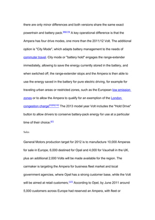 there are only minor differences and both versions share the same exact

powertrain and battery pack.[66][179] A key operational difference is that the

Ampera has four drive modes, one more than the 2011/12 Volt. The additional

option is "City Mode", which adapts battery management to the needs of

commuter travel. City mode or "battery hold" engages the range-extender

immediately, allowing to save the energy currently stored in the battery, and

when switched off, the range-extender stops and the Ampera is then able to

use the energy saved in the battery for pure electric driving, for example for

traveling urban areas or restricted zones, such as the European low emission

zones or to allow the Ampera to qualify for an exemption of the London

congestion charge[65][66][180] The 2013 model year Volt includes the "Hold Drive"

button to allow drivers to conserve battery-pack energy for use at a particular

time of their choice.[67]


Sales


General Motors production target for 2012 is to manufacture 10,000 Amperas

for sale in Europe, 6,000 destined for Opel and 4,000 for Vauxhall in the UK,

plus an additional 2,000 Volts will be made available for the region. The

carmaker is targeting the Ampera for business fleet market and local

government agencies, where Opel has a strong customer base, while the Volt

will be aimed at retail customers.[127] According to Opel, by June 2011 around

5,000 customers across Europe had reserved an Ampera, with fleet or
 