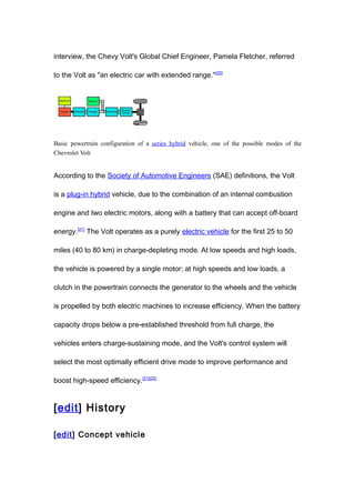 interview, the Chevy Volt's Global Chief Engineer, Pamela Fletcher, referred

to the Volt as "an electric car with extended range." [20]




Basic powertrain configuration of a series hybrid vehicle, one of the possible modes of the
Chevrolet Volt


According to the Society of Automotive Engineers (SAE) definitions, the Volt

is a plug-in hybrid vehicle, due to the combination of an internal combustion

engine and two electric motors, along with a battery that can accept off-board

energy.[21] The Volt operates as a purely electric vehicle for the first 25 to 50

miles (40 to 80 km) in charge-depleting mode. At low speeds and high loads,

the vehicle is powered by a single motor; at high speeds and low loads, a

clutch in the powertrain connects the generator to the wheels and the vehicle

is propelled by both electric machines to increase efficiency. When the battery

capacity drops below a pre-established threshold from full charge, the

vehicles enters charge-sustaining mode, and the Volt's control system will

select the most optimally efficient drive mode to improve performance and

boost high-speed efficiency.[21][22]


[edit] History

[edit] Concept vehicle
 