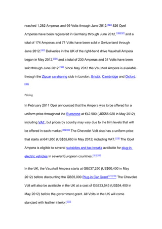 reached 1,282 Amperas and 99 Volts through June 2012, [6][7] 826 Opel

Amperas have been registered in Germany through June 2012, [136][137] and a

total of 174 Amperas and 71 Volts have been sold in Switzerland through

June 2012.[187] Deliveries in the UK of the right-hand drive Vauxhall Ampera

began in May 2012,[121] and a total of 230 Amperas and 31 Volts have been

sold through June 2012.[188] Since May 2012 the Vauxhall Ampera is available

through the Zipcar carsharing club in London, Bristol, Cambridge and Oxford.

[189]




Pricing


In February 2011 Opel announced that the Ampera was to be offered for a

uniform price throughout the Eurozone at €42,900 (US$56,920 in May 2012)

including VAT, but prices by country may vary due to the trim levels that will

be offered in each market.[65][190] The Chevrolet Volt also has a uniform price

that starts at €41,950 (US$55,660 in May 2012) including VAT. [119] The Opel

Ampera is eligible to several subsidies and tax breaks available for plug-in

electric vehicles in several European countries.[191][192]


In the UK, the Vauxhall Ampera starts at GB£37,250 (US$60,400 in May

2012) before discounting the GB£5,000 Plug-in Car Grant[121][193] The Chevolet

Volt will also be available in the UK at a cost of GB£33,545 (US$54,400 in

May 2012) before the government grant. All Volts in the UK will come

standard with leather interior.[122]
 