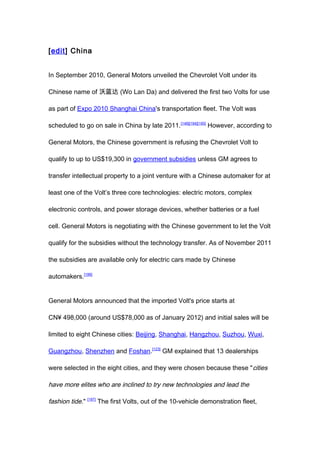 [edit] China


In September 2010, General Motors unveiled the Chevrolet Volt under its

Chinese name of 沃蓝达 (Wo Lan Da) and delivered the first two Volts for use

as part of Expo 2010 Shanghai China's transportation fleet. The Volt was

scheduled to go on sale in China by late 2011. [146][194][195] However, according to

General Motors, the Chinese government is refusing the Chevrolet Volt to

qualify to up to US$19,300 in government subsidies unless GM agrees to

transfer intellectual property to a joint venture with a Chinese automaker for at

least one of the Volt’s three core technologies: electric motors, complex

electronic controls, and power storage devices, whether batteries or a fuel

cell. General Motors is negotiating with the Chinese government to let the Volt

qualify for the subsidies without the technology transfer. As of November 2011

the subsidies are available only for electric cars made by Chinese

automakers.[196]


General Motors announced that the imported Volt's price starts at

CN¥ 498,000 (around US$78,000 as of January 2012) and initial sales will be

limited to eight Chinese cities: Beijing, Shanghai, Hangzhou, Suzhou, Wuxi,

Guangzhou, Shenzhen and Foshan.[123] GM explained that 13 dealerships

were selected in the eight cities, and they were chosen because these " cities

have more elites who are inclined to try new technologies and lead the

fashion tide." [197] The first Volts, out of the 10-vehicle demonstration fleet,
 