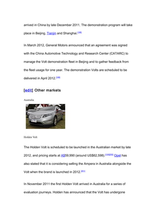 arrived in China by late December 2011. The demonstration program will take

place in Beijing, Tianjin and Shanghai.[198]


In March 2012, General Motors announced that an agreement was signed

with the China Automotive Technology and Research Center (CATARC) to

manage the Volt demonstration fleet in Beijing and to gather feedback from

the fleet usage for one year. The demonstration Volts are scheduled to be

delivered in April 2012.[199]


[edit] Other markets

Australia




Holden Volt


The Holden Volt is scheduled to be launched in the Australian market by late

2012, and pricing starts at A$59,990 (around US$62,598).[124][200] Opel has

also stated that it is considering selling the Ampera in Australia alongside the

Volt when the brand is launched in 2012. [201]


In November 2011 the first Holden Volt arrived in Australia for a series of

evaluation journeys. Holden has announced that the Volt has undergone
 