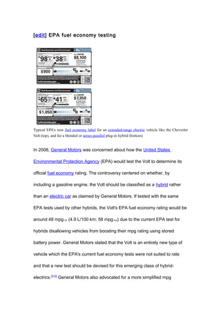 [edit] EPA fuel economy testing




Typical EPA's new fuel economy label for an extended-range electric vehicle like the Chevrolet
Volt (top), and for a blended or series-parallel plug-in hybrid (bottom)


In 2008, General Motors was concerned about how the United States

Environmental Protection Agency (EPA) would test the Volt to determine its

official fuel economy rating. The controversy centered on whether, by

including a gasoline engine, the Volt should be classified as a hybrid rather

than an electric car as claimed by General Motors. If tested with the same

EPA tests used by other hybrids, the Volt's EPA fuel economy rating would be

around 48 mpg-US (4.9 L/100 km; 58 mpg-imp) due to the current EPA test for

hybrids disallowing vehicles from boosting their mpg rating using stored

battery power. General Motors stated that the Volt is an entirely new type of

vehicle which the EPA's current fuel economy tests were not suited to rate

and that a new test should be devised for this emerging class of hybrid-

electrics.[212] General Motors also advocated for a more simplified mpg
 