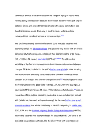 calculation method to take into account the range of a plug-in hybrid while

running solely on electricity. Because the Volt can travel 40 miles (64 km) on

batteries alone, GM argued that most drivers with a daily commute of less

than that distance would drive only in electric mode, so long as they

recharged their vehicle at work or at home overnight. [213]


The EPA official rating issued in November 2010 included separate fuel

economy ratings for all-electric mode and gasoline-only mode, with an overall

combined city/highway gasoline-electricity fuel economy rating of 60 mpg-US

(3.9 L/100 km; 72 mpg-imp) equivalent (MPG-e).[81][88][89] To address the

variability of the fuel economy outcome depending on miles driven between

charges, EPA also included in the Volt's fuel economy label a table showing

fuel economy and electricity consumed for five different scenarios driven

between a full charge, and a never-charge scenario. [81] According to this table

the Volt's fuel economy goes up to 168 mpg-US (1.40 L/100 km; 202 mpg-imp)

equivalent (MPG-e) if driven 45 miles (72 km) between full charges.[88] Also, in

recognition of the multiple operating modes that a plug-in hybrid can be built

with (all-electric, blended, and gasoline-only), for the new fuel economy and

environment label that will be mandatory in the U.S. beginning in model year

2013, EPA and the National Highway Traffic Safety Administration (NHTSA)

issued two separate fuel economy labels for plug-in hybrids. One label is for

extended-range electric vehicles, like the Chevy Volt, with two modes: all-
 