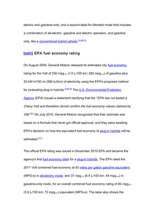 electric and gasoline-only; and a second label for blended mode that includes

a combination of all-electric, gasoline and electric operation, and gasoline

only, like a conventional hybrid vehicle.[214][215]


[edit] EPA fuel economy rating


On August 2009, General Motors released its estimated city fuel economy

rating for the Volt of 230 mpg-US (1.0 L/100 km; 280 mpg-imp) of gasoline plus

25 kW·h/100 mi (560 kJ/km) of electricity using the EPA's proposed method

for evaluating plug-in hybrids.[51][216] The U.S. Environmental Protection

Agency (EPA) issued a statement clarifying that the "EPA has not tested a

Chevy Volt and therefore cannot confirm the fuel economy values claimed by

GM."[51] On July 2010, General Motors recognized that their estimate was

based on a formula that never got official approval, and they were awaiting

EPA's decision on how the equivalent fuel economy of plug-in hybrids will be

estimated.[217]


The official EPA rating was issued in November 2010 EPA and became the

agency's first fuel economy label for a plug-in hybrids. The EPA rated the

2011 Volt combined fuel economy at 93 miles per gallon gasoline equivalent

(MPG-e) in all-electric mode, and 37 mpg-US (6.4 L/100 km; 44 mpg-imp) in

gasoline-only mode, for an overall combined fuel economy rating of 60 mpg-US

(3.9 L/100 km; 72 mpg-imp) equivalent (MPG-e). The label also shows the
 