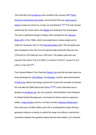 The Chevrolet Volt concept car was unveiled at the January 2007 North

American International Auto Show, becoming the first-ever series plug-in

hybrid concept car shown by a major car manufacturer.[23][24] The Volt concept

vehicle had four doors with a rear liftgate and seating for four passengers.

This was a significant change in design when compared to the General

Motors EV1 of the 1990s, which only seated two to reduce weight and to

make the necessary room for the lead-acid battery pack. The top speed was

also increased on the Volt, from the electronically limited 80 miles per hour

(130 km/h) to 100 miles per hour (160 km/h). The battery pack size was

reduced, from about 10.6 cu ft (300 L) in volume in the EV1, to just 3.5 cu ft

(100 L) in the Volt.[23][25]


Then General Motors' Vice Chairman Robert Lutz said the two-seat sports car

being developed by Tesla Motors, the Roadster, and the rapid advancement

of lithium-ion battery technology inspired him to push the carmaker to develop

the Volt after the 2006 Detroit Auto Show.[26][27][28] Lutz's initial idea was to

develop an all-electric car, but Jon Lauckner, General Motors Vice President

for Global Vehicle Development, convinced him that to avoid an expensive

battery, range anxiety concerns, and lack of public charging infrastructure,

they could use a smaller battery pack with a small gasoline engine driving a

generator acting as a backup to extend the range, but without a mechanical

connection between the gasoline engine and the drive wheels, so it would be
 