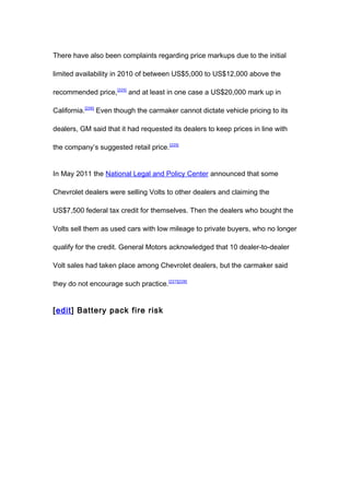 There have also been complaints regarding price markups due to the initial

limited availability in 2010 of between US$5,000 to US$12,000 above the

recommended price,[225] and at least in one case a US$20,000 mark up in

California.[226] Even though the carmaker cannot dictate vehicle pricing to its

dealers, GM said that it had requested its dealers to keep prices in line with

the company’s suggested retail price. [225]


In May 2011 the National Legal and Policy Center announced that some

Chevrolet dealers were selling Volts to other dealers and claiming the

US$7,500 federal tax credit for themselves. Then the dealers who bought the

Volts sell them as used cars with low mileage to private buyers, who no longer

qualify for the credit. General Motors acknowledged that 10 dealer-to-dealer

Volt sales had taken place among Chevrolet dealers, but the carmaker said

they do not encourage such practice.[227][228]


[edit] Battery pack fire risk
 
