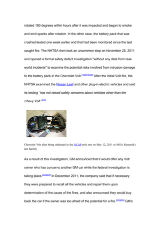 rotated 180 degrees within hours after it was impacted and began to smoke

and emit sparks after rotation. In the other case, the battery pack that was

crashed-tested one week earlier and that had been monitored since the test

caught fire. The NHTSA then took an uncommon step on November 25, 2011

and opened a formal safety defect investigation "without any data from real-

world incidents" to examine the potential risks involved from intrusion damage

to the battery pack in the Chevrolet Volt. [13][231][232] After the initial Volt fire, the

NHTSA examined the Nissan Leaf and other plug-in electric vehicles and said

its testing “has not raised safety concerns about vehicles other than the

Chevy Volt.”[233]




Chevrolet Volt after being subjected to the NCAP pole test on May 12, 2011 at MGA Research's
test facility.


As a result of this investigation, GM announced that it would offer any Volt

owner who has concerns another GM car while the federal investigation is

taking place.[234][235] In December 2011, the company said that if necessary

they were prepared to recall all the vehicles and repair them upon

determination of the cause of the fires, and also announced they would buy

back the car if the owner was too afraid of the potential for a fire. [234][236] GM's
 