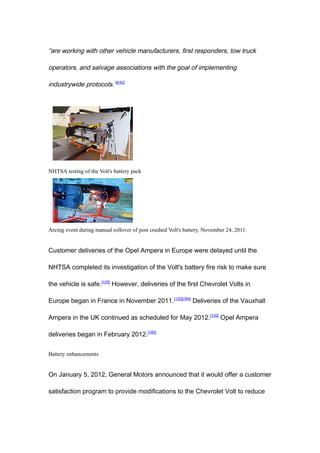 “are working with other vehicle manufacturers, first responders, tow truck

operators, and salvage associations with the goal of implementing

industrywide protocols.”[242]




NHTSA testing of the Volt's battery pack




Arcing event during manual rollover of post crashed Volt's battery, November 24, 2011.


Customer deliveries of the Opel Ampera in Europe were delayed until the

NHTSA completed its investigation of the Volt's battery fire risk to make sure

the vehicle is safe.[120] However, deliveries of the first Chevrolet Volts in

Europe began in France in November 2011.[120][184] Deliveries of the Vauxhall

Ampera in the UK continued as scheduled for May 2012. [120] Opel Ampera

deliveries began in February 2012.[185]


Battery enhancements


On January 5, 2012, General Motors announced that it would offer a customer

satisfaction program to provide modifications to the Chevrolet Volt to reduce
 