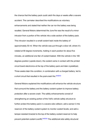 the chance that the battery pack could catch fire days or weeks after a severe

accident. The carmaker described the modifications as voluntary

enhancements and stated that neither the car nor the battery was being

recalled. General Motors determined the June fire was the result of a minor

intrusion from a portion of the vehicle into a side section of the battery pack.

This intrusion resulted in a small coolant leak inside the battery of

approximately 50 ml. When the vehicle was put through a slow roll, where it’s

rotated at 90 degree increments, holding in each position for about five

minutes, an additional one liter of coolant leaked. With the vehicle in the 180

degrees position (upside down), the coolant came in contact with the printed

circuit board electronics at the top of the battery pack and later crystallized.

Three weeks later this condition, in combination with a charged battery, led to

a short circuit that resulted in the post-crash fire. [244][245]


General Motors explained the modifications will enhance the vehicle structure

that surround the battery and the battery coolant system to improve battery

protection after a severe crash. The safety enhancements consist of

strengthening an existing portion of the Volt’s vehicle safety structure to

further protect the battery pack in a severe side collision; add a sensor in the

reservoir of the battery coolant system to monitor coolant levels; and add a

tamper-resistant bracket to the top of the battery coolant reservoir to help

prevent potential coolant overfill.[244][245] The additional side safety structural
 