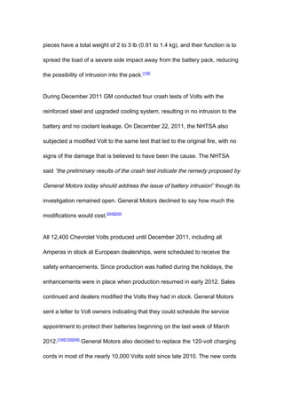 pieces have a total weight of 2 to 3 lb (0.91 to 1.4 kg), and their function is to

spread the load of a severe side impact away from the battery pack, reducing

the possibility of intrusion into the pack.[135]


During December 2011 GM conducted four crash tests of Volts with the

reinforced steel and upgraded cooling system, resulting in no intrusion to the

battery and no coolant leakage. On December 22, 2011, the NHTSA also

subjected a modified Volt to the same test that led to the original fire, with no

signs of the damage that is believed to have been the cause. The NHTSA

said “the preliminary results of the crash test indicate the remedy proposed by

General Motors today should address the issue of battery intrusion ” though its

investigation remained open. General Motors declined to say how much the

modifications would cost.[244][245]


All 12,400 Chevrolet Volts produced until December 2011, including all

Amperas in stock at European dealerships, were scheduled to receive the

safety enhancements. Since production was halted during the holidays, the

enhancements were in place when production resumed in early 2012. Sales

continued and dealers modified the Volts they had in stock. General Motors

sent a letter to Volt owners indicating that they could schedule the service

appointment to protect their batteries beginning on the last week of March

2012.[134][135][246] General Motors also decided to replace the 120-volt charging

cords in most of the nearly 10,000 Volts sold since late 2010. The new cords
 