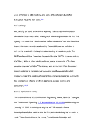 were enhanced to add durability, and some of the chargers built after

February 5 have the new cords.[246]


NHTSA findings


On January 20, 2012, the National Highway Traffic Safety Administration

closed the Volt's safety defect investigation related to post-crash fire risk. The

agency concluded that "no discernible defect trend exists" and also found that

the modifications recently developed by General Motors are sufficient to

reduce the potential for battery intrusion resulting from side impacts. The

NHTSA also said that "based on the available data, NHTSA does not believe

that Chevy Volts or other electric vehicles pose a greater risk of fire than

gasoline-powered vehicles." The agency also announced it has developed

interim guidance to increase awareness and identify appropriate safety

measures regarding electric vehicles for the emergency response community,

law enforcement officers, tow truck operators, storage facilities and

consumers.[14][15]


House of Representatives hearing


The chairman of the Subcommittee on Regulatory Affairs, Stimulus Oversight

and Government Spending, U.S. Representative Jim Jordan held hearings on

January 25, 2012, to investigate why the NHTSA opened a formal

investigation only five months after the first postcrash battery fire occurred in

June. The subcommittee of the House Committee on Oversight and
 