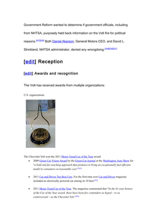 Government Reform wanted to determine if government officials, including

from NHTSA, purposely held back information on the Volt fire for political

reasons.[247][248] Both Daniel Akerson, General Motors CEO, and David L.

Strickland, NHTSA administrator, denied any wrongdoing. [249][250][251]


[edit] Reception

[edit] Awards and recognition


The Volt has received awards from multiple organizations:


U.S. organizations




The Chevrolet Volt won the 2011 Motor Trend Car of the Year award.
    • 2009 Green Car Vision Award by the Green Car Journal at the Washington Auto Show for
       "a bold and far-reaching approach that promises to bring an exceptionally fuel efficient
       model to consumers at reasonable cost."[252]

    •   2011 Car and Driver Ten Best Cars. For the first time ever Car and Driver magazine
        included an electrically powered car among its 10 best.[253]

    •   2011 Motor Trend Car of the Year. The magazine commented that "In the 61-year history
        of the Car of the Year award, there have been few contenders as hyped – or as
        controversial – as the Chevrolet Volt."[254]
 
