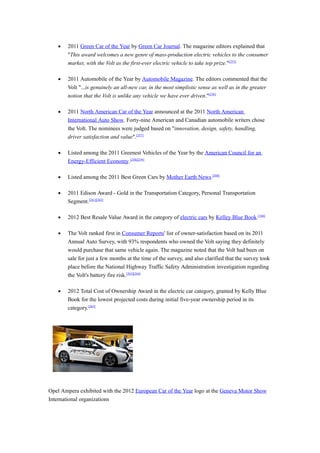 •   2011 Green Car of the Year by Green Car Journal. The magazine editors explained that
       "This award welcomes a new genre of mass-production electric vehicles to the consumer
       market, with the Volt as the first-ever electric vehicle to take top prize."[255]

   •   2011 Automobile of the Year by Automobile Magazine. The editors commented that the
       Volt "...is genuinely an all-new car, in the most simplistic sense as well as in the greater
       notion that the Volt is unlike any vehicle we have ever driven."[256]

   •   2011 North American Car of the Year announced at the 2011 North American
       International Auto Show. Forty-nine American and Canadian automobile writers chose
       the Volt. The nominees were judged based on "innovation, design, safety, handling,
       driver satisfaction and value".[257]

   •   Listed among the 2011 Greenest Vehicles of the Year by the American Council for an
       Energy-Efficient Economy.[258][259]

   •   Listed among the 2011 Best Green Cars by Mother Earth News.[260]

   •   2011 Edison Award - Gold in the Transportation Category, Personal Transportation
       Segment.[261][262]

   •   2012 Best Resale Value Award in the category of electric cars by Kelley Blue Book.[166]

   •   The Volt ranked first in Consumer Reports' list of owner-satisfaction based on its 2011
       Annual Auto Survey, with 93% respondents who owned the Volt saying they definitely
       would purchase that same vehicle again. The magazine noted that the Volt had been on
       sale for just a few months at the time of the survey, and also clarified that the survey took
       place before the National Highway Traffic Safety Administration investigation regarding
       the Volt's battery fire risk.[263][264]

   •   2012 Total Cost of Ownership Award in the electric car category, granted by Kelly Blue
       Book for the lowest projected costs during initial five-year ownership period in its
       category.[265]




Opel Ampera exhibited with the 2012 European Car of the Year logo at the Geneva Motor Show
International organizations
 