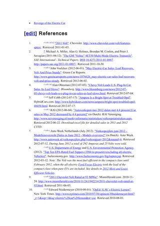 •     Revenge of the Electric Car


[edit] References
 1.             ^ a b c d e f "2011 Volt". Chevrolet. http://www.chevrolet.com/volt/features-
       specs/. Retrieved 2011-01-03.
 2.             ^ Michael A. Miller, Alan G. Holmes, Brendan M. Conlon, and Peter J.
       Savagian (2011-04-12). "The GM "Voltec" 4ET50 Multi-Mode Electric Transaxle".
       SAE International - Technical Papers. DOI:10.4271/2011-01-0887.
       http://papers.sae.org/2011-01-0887/. Retrieved 2011-10-30.
 3.             ^ a b c John Voelcker (2012-06-01). "May Electric-Car Sales: Leaf Recovers,
       Volt And Prius Steady". Green Car Reports.
       http://www.greencarreports.com/news/1076626_may-electric-car-sales-leaf-recovers-
       volt-and-prius-steady. Retrieved 2012-06-02.
 4.             ^ a b c d Alan Ohnsman (2012-07-03). "Chevy Volt Leads U.S. Plug-In Car
       Sales As Leaf Slows". Bloomberg. http://www.bloomberg.com/news/2012-07-
       03/chevy-volt-leads-u-s-plug-in-car-sales-as-leaf-slows.html. Retrieved 2012-07-04.
 5.             ^ a b Jeff Cobb (2012-07-17). "Ampera Is a Bright Spot at Troubled Opel".
       HybridCars.com. http://www.hybridcars.com/news/ampera-bright-spot-troubled-opel-
       48458.html. Retrieved 2012-07-17.
 6.             ^ a b c RAI (2012-06-04). "Autoverkopen mei 2012 dalen met 4,4 procent [Car
       sales in May 2012 decreased by 4.4 percent]" (in Dutch). RAI Vereniging.
       http://www.raivereniging.nl/markt-informatie/statistieken/verkoopstatistieken.aspx.
       Retrieved 2012-06-22. Download excel file for detailed sales in 2011 and 2012
       CYTD.
 7.             ^ a b c Auto Week Netherlands (July 2012). "Verkoopcijfers juni 2012 -
       Modellenoverzicht [Sales in June 2012 - Models overview]" (in Dutch). Auto Week.
       http://www.autoweek.nl/verkoopcijfers.php?verkoopjaar=2012&maand=6. Retrieved
       2012-07-12. During June 2012 a total of 292 Amperas and 25 Volts were sold.
 8.             ^ a b U.S. Department of Energy and U.S. Environmental Protection Agency
       (2012). "Top Ten EPA-Rated Fuel Sippers (1984 to present) (excluding all-electric
       Vehicles)". fueleconomy.gov. http://www.fueleconomy.gov/feg/topten.jsp. Retrieved
       2012-03-12. Note: The Volt was the most fuel efficient in the compact class until
       February 2012, when the all-electric Ford Focus Electric took the lead of the
       compact class when pure EVs are included. See details in 2012 Most and Least
       Efficient Vehicles.
 9.             ^ a b "2011 Chevrolet Volt Rated at 93 MPGe". MiamiHerald.com. 2010-11-
       24. http://www.miamiherald.com/2010/11/24/1942214/2011-chevrolet-volt-rated-at-
       93.html. Retrieved 2011-06-03.
 10.            ^ a b Edward Niedermeyer (2010-08-01). "OpEd: G.M.’s Electric Lemon".
       New York Times. http://www.nytimes.com/2010/07/30/opinion/30neidermeyer.html?
       _r=1&scp=1&sq=electric%20car%20lemon&st=cse. Retrieved 2010-08-01.
 