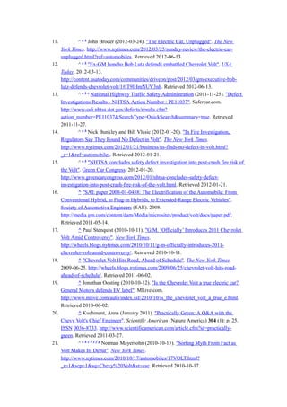 11.            ^ a b John Broder (2012-03-24). "The Electric Car, Unplugged". The New
      York Times. http://www.nytimes.com/2012/03/25/sunday-review/the-electric-car-
      unplugged.html?ref=automobiles. Retrieved 2012-06-13.
12.            ^ a b "Ex-GM honcho Bob Lutz defends embattled Chevrolet Volt". USA
      Today. 2012-03-13.
      http://content.usatoday.com/communities/driveon/post/2012/03/gm-executive-bob-
      lutz-defends-chevrolet-volt/1#.T9lHmNUV3nh. Retrieved 2012-06-13.
13.            ^ a b c National Highway Traffic Safety Administration (2011-11-25). "Defect
      Investigations Results - NHTSA Action Number : PE11037". Safercar.com.
      http://www-odi.nhtsa.dot.gov/defects/results.cfm?
      action_number=PE11037&SearchType=QuickSearch&summary=true. Retrieved
      2011-11-27.
14.            ^ a b Nick Bunkley and Bill Vlasic (2012-01-20). "In Fire Investigation,
      Regulators Say They Found No Defect in Volt". The New York Times.
      http://www.nytimes.com/2012/01/21/business/us-finds-no-defect-in-volt.html?
      _r=1&ref=automobiles. Retrieved 2012-01-21.
15.            ^ a b "NHTSA concludes safety defect investigation into post-crash fire risk of
      the Volt". Green Car Congress. 2012-01-20.
      http://www.greencarcongress.com/2012/01/nhtsa-concludes-safety-defect-
      investigation-into-post-crash-fire-risk-of-the-volt.html. Retrieved 2012-01-21.
16.            ^ "SAE paper 2008-01-0458: The Electrification of the Automobile: From
      Conventional Hybrid, to Plug-in Hybrids, to Extended-Range Electric Vehicles".
      Society of Automotive Engineers (SAE). 2008.
      http://media.gm.com/content/dam/Media/microsites/product/volt/docs/paper.pdf.
      Retrieved 2011-05-14.
17.            ^ Paul Stenquist (2010-10-11). "G.M. ‘Officially’ Introduces 2011 Chevrolet
      Volt Amid Controversy". New York Times.
      http://wheels.blogs.nytimes.com/2010/10/11/g-m-officially-introduces-2011-
      chevrolet-volt-amid-controversy/. Retrieved 2010-10-11.
18.            ^ "Chevrolet Volt Hits Road, Ahead of Schedule". The New York Times.
      2009-06-25. http://wheels.blogs.nytimes.com/2009/06/25/chevrolet-volt-hits-road-
      ahead-of-schedule/. Retrieved 2011-06-02.
19.            ^ Jonathan Oosting (2010-10-12). "Is the Chevrolet Volt a true electric car?
      General Motors defends EV label". MLive.com.
      http://www.mlive.com/auto/index.ssf/2010/10/is_the_chevrolet_volt_a_true_e.html.
      Retrieved 2010-06-02.
20.            ^ Kuchment, Anna (January 2011). "Practically Green: A Q&A with the
      Chevy Volt's Chief Engineer". Scientific American (Nature America) 304 (1): p. 25.
      ISSN 0036-8733. http://www.scientificamerican.com/article.cfm?id=practically-
      green. Retrieved 2011-03-27.
21.            ^ a b c d e f g Norman Mayersohn (2010-10-15). "Sorting Myth From Fact as
      Volt Makes Its Debut". New York Times.
      http://www.nytimes.com/2010/10/17/automobiles/17VOLT.html?
      _r=1&scp=1&sq=Chevy%20Volt&st=cse. Retrieved 2010-10-17.
 