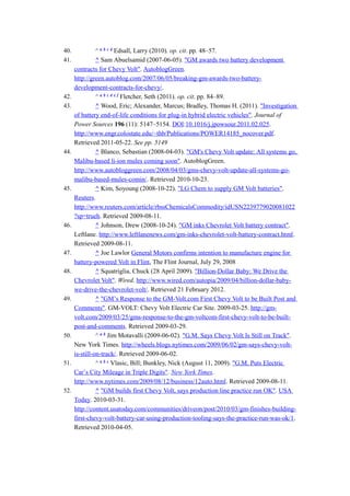 40.             ^ a b c d Edsall, Larry (2010). op. cit. pp. 48–57.
41.             ^ Sam Abuelsamid (2007-06-05). "GM awards two battery development
      contracts for Chevy Volt". AutoblogGreen.
      http://green.autoblog.com/2007/06/05/breaking-gm-awards-two-battery-
      development-contracts-for-chevy/.
42.             ^ a b c d e f Fletcher, Seth (2011). op. cit. pp. 84–89.
43.             ^ Wood, Eric; Alexander, Marcus; Bradley, Thomas H. (2011). "Investigation
      of battery end-of-life conditions for plug-in hybrid electric vehicles". Journal of
      Power Sources 196 (11): 5147–5154. DOI:10.1016/j.jpowsour.2011.02.025.
      http://www.engr.colostate.edu/~thb/Publications/POWER14185_nocover.pdf.
      Retrieved 2011-05-22. See pp. 5149
44.             ^ Blanco, Sebastian (2008-04-03). "GM's Chevy Volt update: All systems go,
      Malibu-based li-ion mules coming soon". AutoblogGreen.
      http://www.autobloggreen.com/2008/04/03/gms-chevy-volt-update-all-systems-go-
      malibu-based-mules-comin/. Retrieved 2010-10-23.
45.             ^ Kim, Soyoung (2008-10-22). "LG Chem to supply GM Volt batteries".
      Reuters.
      http://www.reuters.com/article/rbssChemicalsCommodity/idUSN2239779020081022
      ?sp=trueh. Retrieved 2009-08-11.
46.             ^ Johnson, Drew (2008-10-24). "GM inks Chevrolet Volt battery contract".
      Leftlane. http://www.leftlanenews.com/gm-inks-chevrolet-volt-battery-contract.html.
      Retrieved 2009-08-11.
47.             ^ Joe Lawlor General Motors confirms intention to manufacture engine for
      battery-powered Volt in Flint, The Flint Journal, July 29, 2008
48.             ^ Squatriglia, Chuck (28 April 2009). "Billion-Dollar Baby: We Drive the
      Chevrolet Volt". Wired. http://www.wired.com/autopia/2009/04/billion-dollar-baby-
      we-drive-the-chevrolet-volt/. Retrieved 21 February 2012.
49.             ^ "GM’s Response to the GM-Volt.com First Chevy Volt to be Built Post and
      Comments". GM-VOLT: Chevy Volt Electric Car Site. 2009-03-25. http://gm-
      volt.com/2009/03/25/gms-response-to-the-gm-voltcom-first-chevy-volt-to-be-built-
      post-and-comments. Retrieved 2009-03-29.
50.             ^ a b Jim Motavalli (2009-06-02). "G.M. Says Chevy Volt Is Still on Track".
      New York Times. http://wheels.blogs.nytimes.com/2009/06/02/gm-says-chevy-volt-
      is-still-on-track/. Retrieved 2009-06-02.
51.             ^ a b c Vlasic, Bill; Bunkley, Nick (August 11, 2009). "G.M. Puts Electric
      Car’s City Mileage in Triple Digits". New York Times.
      http://www.nytimes.com/2009/08/12/business/12auto.html. Retrieved 2009-08-11.
52.             ^ "GM builds first Chevy Volt, says production line practice run OK". USA
      Today. 2010-03-31.
      http://content.usatoday.com/communities/driveon/post/2010/03/gm-finishes-building-
      first-chevy-volt-battery-car-using-production-tooling-says-the-practice-run-was-ok/1.
      Retrieved 2010-04-05.
 