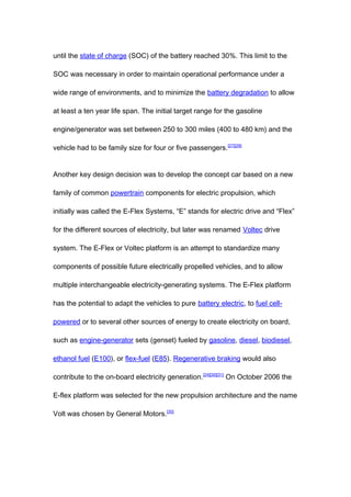 until the state of charge (SOC) of the battery reached 30%. This limit to the

SOC was necessary in order to maintain operational performance under a

wide range of environments, and to minimize the battery degradation to allow

at least a ten year life span. The initial target range for the gasoline

engine/generator was set between 250 to 300 miles (400 to 480 km) and the

vehicle had to be family size for four or five passengers. [27][29]


Another key design decision was to develop the concept car based on a new

family of common powertrain components for electric propulsion, which

initially was called the E-Flex Systems, “E” stands for electric drive and “Flex”

for the different sources of electricity, but later was renamed Voltec drive

system. The E-Flex or Voltec platform is an attempt to standardize many

components of possible future electrically propelled vehicles, and to allow

multiple interchangeable electricity-generating systems. The E-Flex platform

has the potential to adapt the vehicles to pure battery electric, to fuel cell-

powered or to several other sources of energy to create electricity on board,

such as engine-generator sets (genset) fueled by gasoline, diesel, biodiesel,

ethanol fuel (E100), or flex-fuel (E85). Regenerative braking would also

contribute to the on-board electricity generation. [24][30][31] On October 2006 the

E-flex platform was selected for the new propulsion architecture and the name

Volt was chosen by General Motors.[30]
 