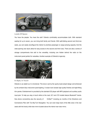 Loads Of Space
You have the people. You have the stuff. Orlando comfortably accommodates both. With standard

seating for up to seven, you can bring both family and friends. With split-folding second and third-row

seats, you can easily reconfigure the interior to prioritize passenger or cargo-carrying capacity. And the

wide-opening rear doors allow for easy access to the second and third rows. There are also a series of

storage compartments that add to the versatility, including one hidden behind the radio on the

instrument panel perfect for valuables. Another example of Orlando's ingenuity.




In Style, In Touch
Orlando is as stylish as it is functional. The tone is set by the sporty dual-cockpit design and enhanced

by the ambient blue instrument panel lighting. A closer look reveals high-quality finishes and tight-fitting

trim panels. Entertainment is provided by the standard CD player with MP3 playback and auxiliary audio

input jack. To help you stay in touch while on the road, 2LT and LTZ models feature Bluetooth® hands-

free phone connectivity plus the security of        OnStar®‡ including six months of the Directions and

Connections Plan with Turn-By-Turn Navigation. You can even keep track of the little ones in the rear

seats with the handy child-view mirror located above the interior rear-view mirror.
 