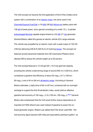 The Volt concept car became the first application of the E-Flex (Voltec) drive

system with a combination of an electric motor, the same used in the

Chevrolet Equinox Fuel Cell, a 16 kWh (58 MJ) lithium-ion battery pack with

136 kW of peak power, and a genset consisting of a small 1.0 L, 3-cylinder

turbocharged flex-fuel capable engine linked to a 53 kW (71 hp) generator.

General Motors called this genset an electric vehicle (EV) range extender.

The vehicle was propelled by an electric motor with a peak output of 120 kW

(160 hp) delivering 236 lb-ft (320 N-m) of motoring torque. The concept car

featured several advanced materials from GE Automotive Plastics which

allowed GM to reduce the vehicle weight up to 50 percent.


The Volt concept featured a 12 US gal (45 l; 10.0 imp gal) fuel capacity

providing the vehicle a total driving range of around 640 mi (1,030 km), which

considered a gasoline fuel efficiency of about 50 mpg-US (4.7 L/100 km;

60 mpg-imp) and a 40 mi (64 km) all-electric range. According to General

Motors estimates, a daily drive of 60 mi (97 km), combined with an overnight

recharge to support the first 40 all-electric miles, would yield an effective

gasoline fuel economy of 150 mpg-US (1.6 L/100 km; 180 mpg-imp).[24][31] General

Motors also emphasized that the Volt would further reduce dependence on

imported oil if E85 ethanol was used instead of gasoline to power the on-

board generator engine. Robert Lutz added that if the driver used E85, " the

fuel economy figure became 525 miles per (equivalent) petroleum gallon", as
 