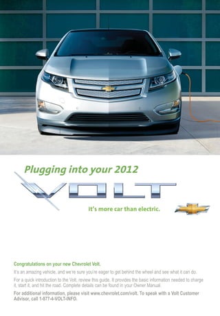 Congratulations on your new Chevrolet Volt.
It’s an amazing vehicle, and we’re sure you’re eager to get behind the wheel and see what it can do.
For a quick introduction to the Volt, review this guide. It provides the basic information needed to charge
it, start it, and hit the road. Complete details can be found in your Owner Manual.
For additional information, please visit www.chevrolet.com/volt. To speak with a Volt Customer
Advisor, call 1-877-4-VOLT-INFO.
 